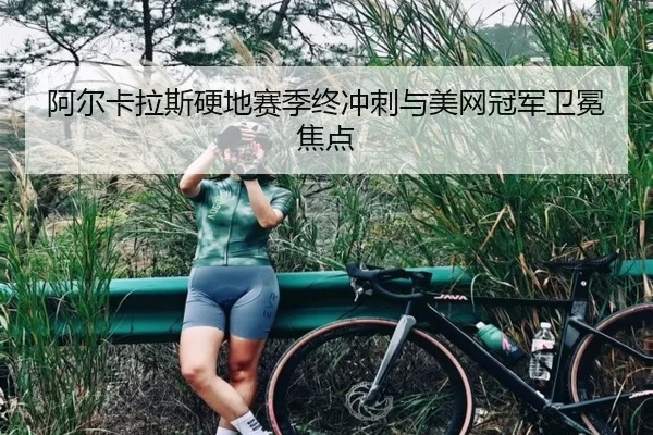 阿尔卡拉斯硬地赛季终冲刺与美网冠军卫冕焦点（HEJI SPORTS）